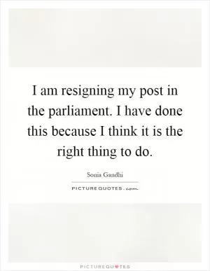I am resigning my post in the parliament. I have done this because I think it is the right thing to do Picture Quote #1