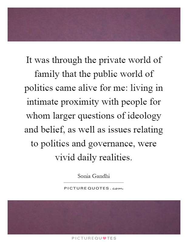 It was through the private world of family that the public world of politics came alive for me: living in intimate proximity with people for whom larger questions of ideology and belief, as well as issues relating to politics and governance, were vivid daily realities Picture Quote #1