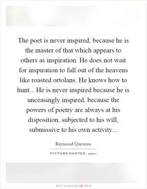 The poet is never inspired, because he is the master of that which appears to others as inspiration. He does not wait for inspiration to fall out of the heavens like roasted ortolans. He knows how to hunt... He is never inspired because he is unceasingly inspired, because the powers of poetry are always at his disposition, subjected to his will, submissive to his own activity Picture Quote #1
