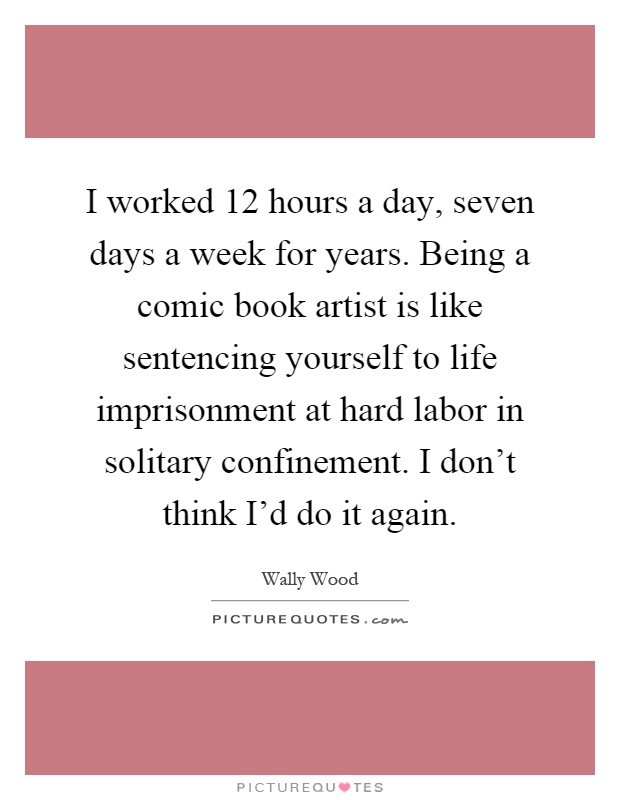 I worked 12 hours a day, seven days a week for years. Being a comic book artist is like sentencing yourself to life imprisonment at hard labor in solitary confinement. I don't think I'd do it again Picture Quote #1
