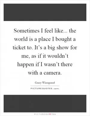 Sometimes I feel like... the world is a place I bought a ticket to. It’s a big show for me, as if it wouldn’t happen if I wasn’t there with a camera Picture Quote #1