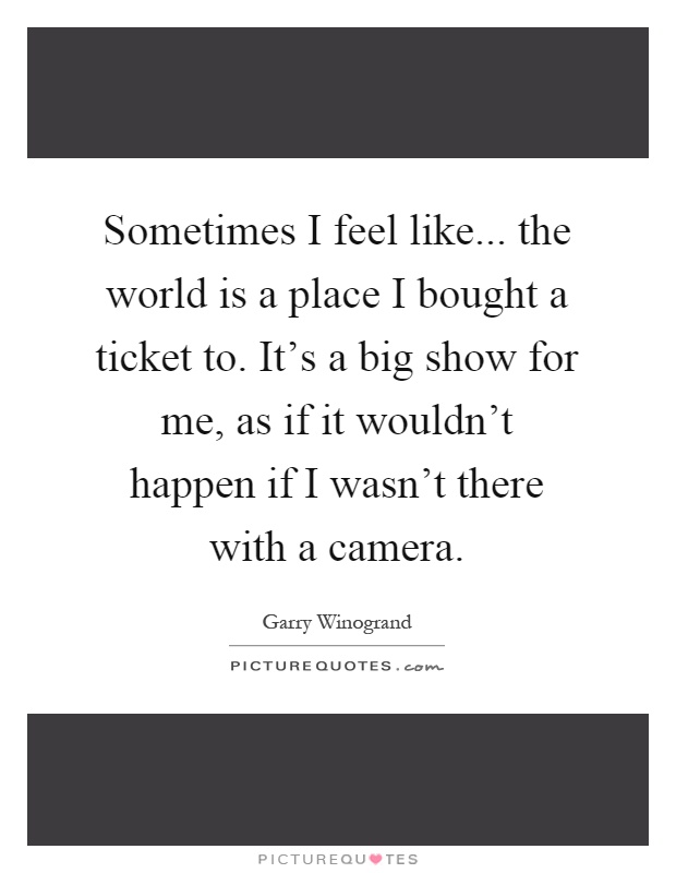 Sometimes I feel like... the world is a place I bought a ticket to. It's a big show for me, as if it wouldn't happen if I wasn't there with a camera Picture Quote #1