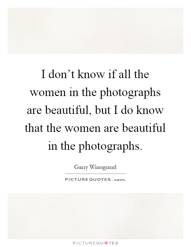 I don't know if all the women in the photographs are beautiful, but I do know that the women are beautiful in the photographs Picture Quote #1