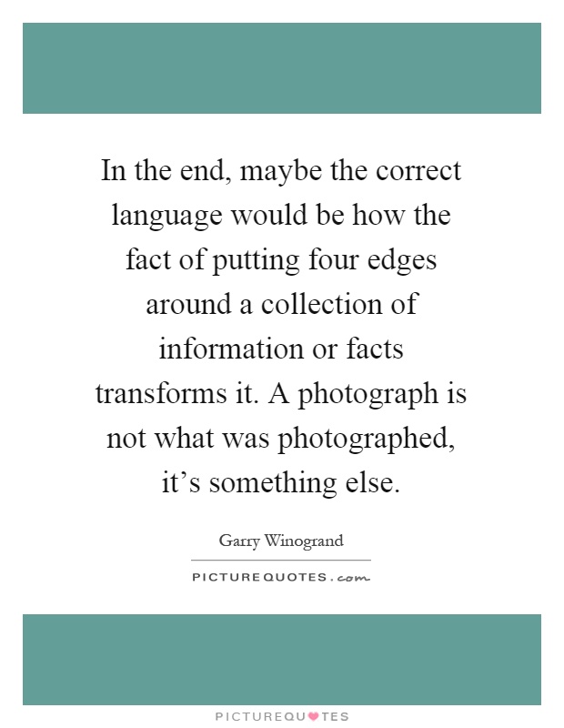 In the end, maybe the correct language would be how the fact of putting four edges around a collection of information or facts transforms it. A photograph is not what was photographed, it's something else Picture Quote #1