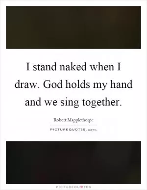 I stand naked when I draw. God holds my hand and we sing together Picture Quote #1