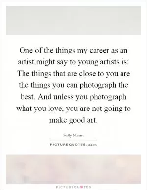 One of the things my career as an artist might say to young artists is: The things that are close to you are the things you can photograph the best. And unless you photograph what you love, you are not going to make good art Picture Quote #1