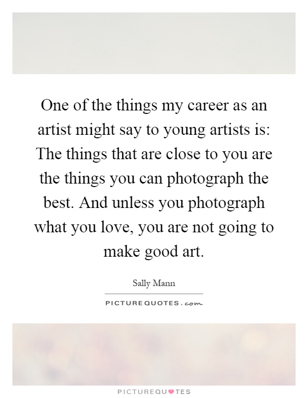 One of the things my career as an artist might say to young artists is: The things that are close to you are the things you can photograph the best. And unless you photograph what you love, you are not going to make good art Picture Quote #1