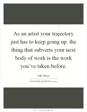 As an artist your trajectory just has to keep going up. the thing that subverts your next body of work is the work you’ve taken before Picture Quote #1