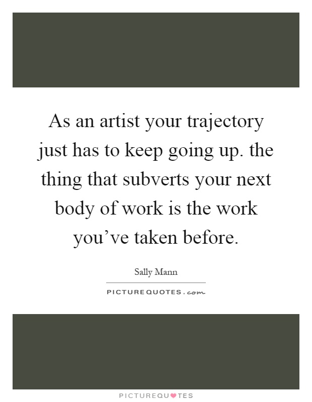 As an artist your trajectory just has to keep going up. the thing that subverts your next body of work is the work you've taken before Picture Quote #1