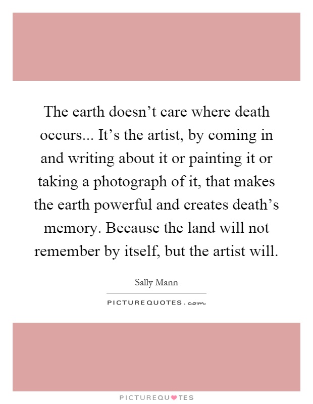 The earth doesn't care where death occurs... It's the artist, by coming in and writing about it or painting it or taking a photograph of it, that makes the earth powerful and creates death's memory. Because the land will not remember by itself, but the artist will Picture Quote #1