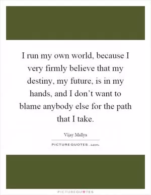 I run my own world, because I very firmly believe that my destiny, my future, is in my hands, and I don’t want to blame anybody else for the path that I take Picture Quote #1
