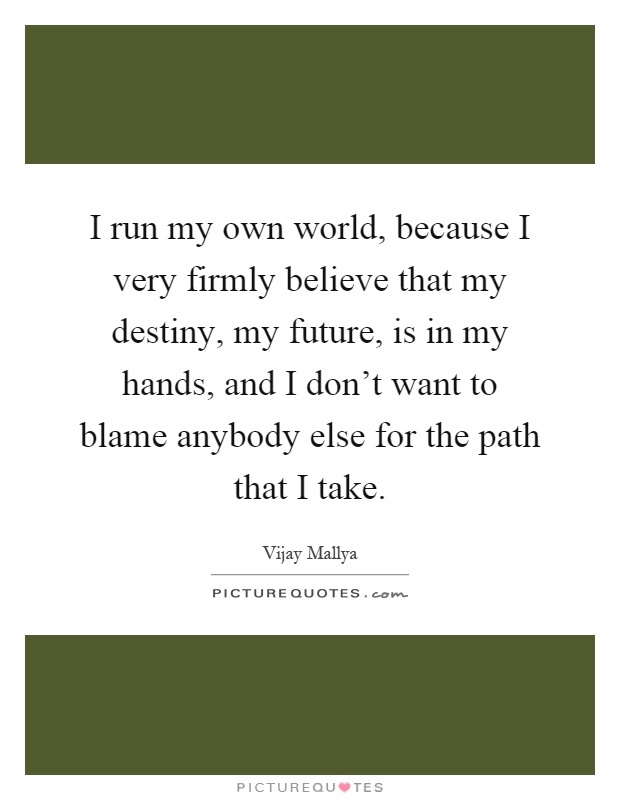 I run my own world, because I very firmly believe that my destiny, my future, is in my hands, and I don't want to blame anybody else for the path that I take Picture Quote #1