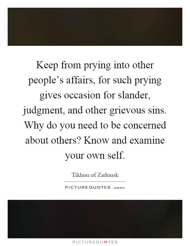 Keep from prying into other people's affairs, for such prying gives occasion for slander, judgment, and other grievous sins. Why do you need to be concerned about others? Know and examine your own self Picture Quote #1