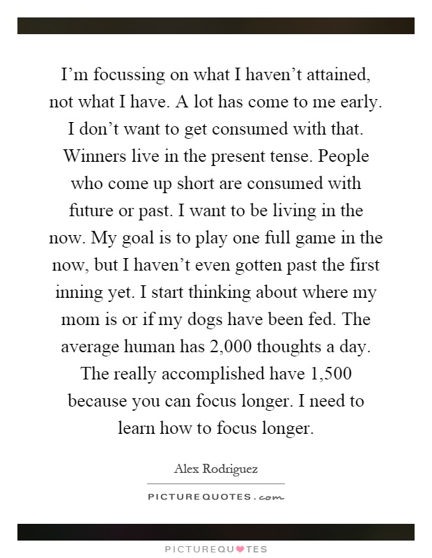 I'm focussing on what I haven't attained, not what I have. A lot has come to me early. I don't want to get consumed with that. Winners live in the present tense. People who come up short are consumed with future or past. I want to be living in the now. My goal is to play one full game in the now, but I haven't even gotten past the first inning yet. I start thinking about where my mom is or if my dogs have been fed. The average human has 2,000 thoughts a day. The really accomplished have 1,500 because you can focus longer. I need to learn how to focus longer Picture Quote #1