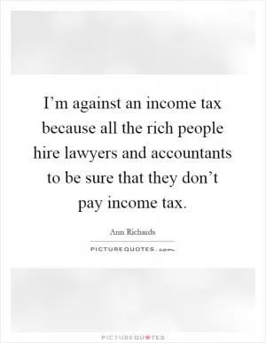 I’m against an income tax because all the rich people hire lawyers and accountants to be sure that they don’t pay income tax Picture Quote #1