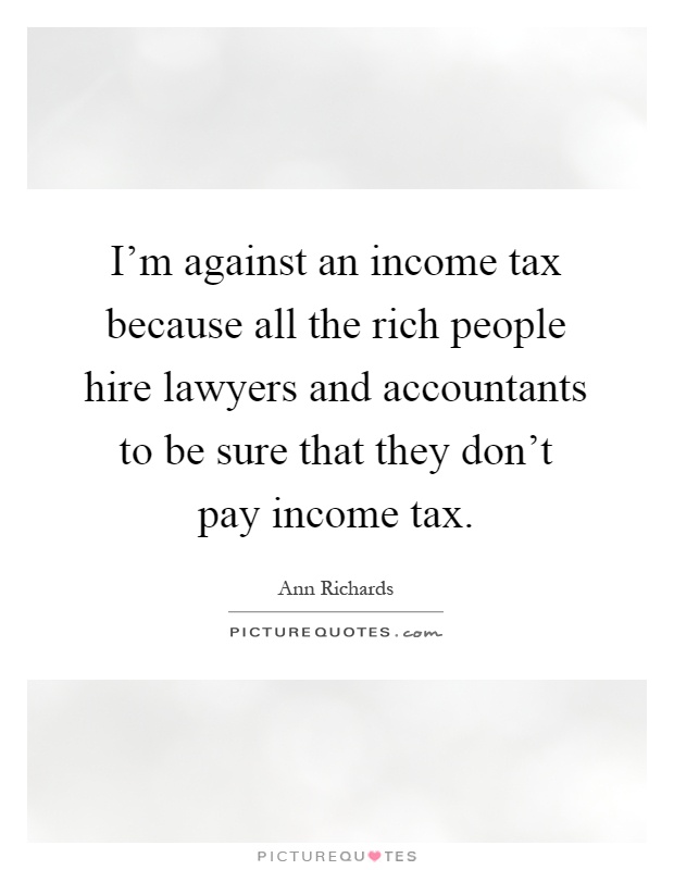 I'm against an income tax because all the rich people hire lawyers and accountants to be sure that they don't pay income tax Picture Quote #1