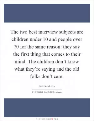The two best interview subjects are children under 10 and people over 70 for the same reason: they say the first thing that comes to their mind. The children don’t know what they’re saying and the old folks don’t care Picture Quote #1