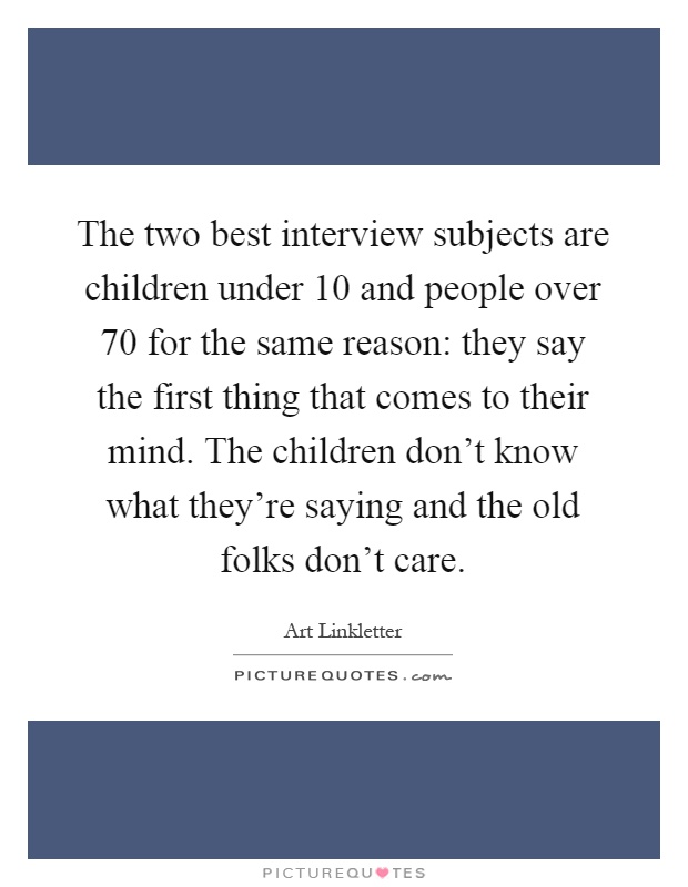 The two best interview subjects are children under 10 and people over 70 for the same reason: they say the first thing that comes to their mind. The children don't know what they're saying and the old folks don't care Picture Quote #1