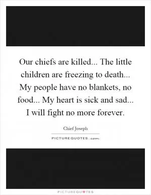 Our chiefs are killed... The little children are freezing to death... My people have no blankets, no food... My heart is sick and sad... I will fight no more forever Picture Quote #1