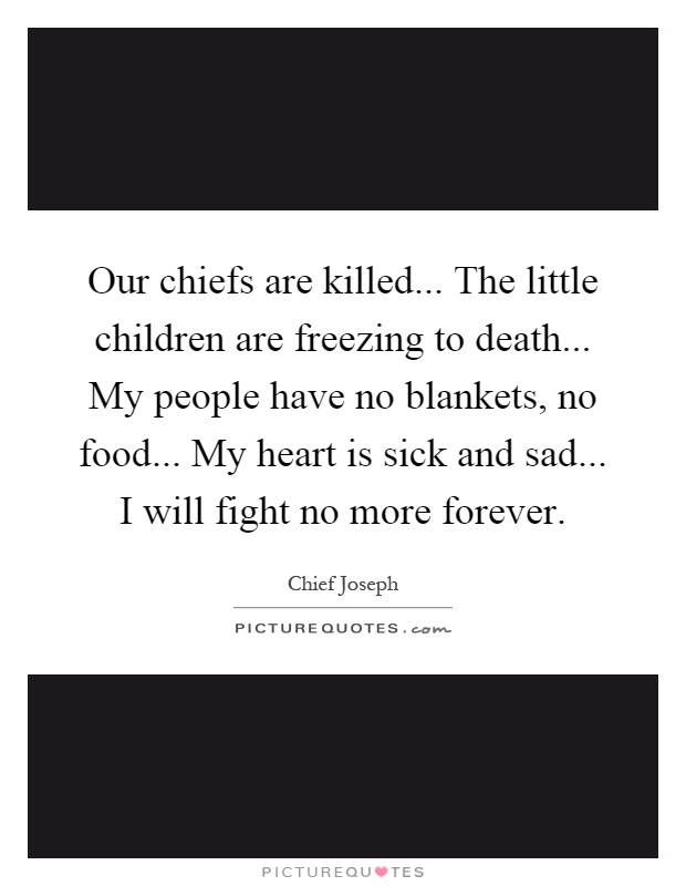 Our chiefs are killed... The little children are freezing to death... My people have no blankets, no food... My heart is sick and sad... I will fight no more forever Picture Quote #1