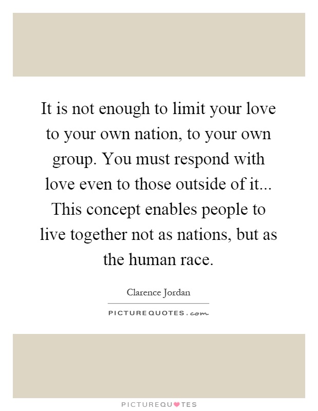It is not enough to limit your love to your own nation, to your own group. You must respond with love even to those outside of it... This concept enables people to live together not as nations, but as the human race Picture Quote #1