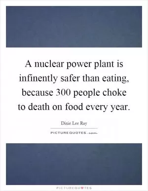 A nuclear power plant is infinently safer than eating, because 300 people choke to death on food every year Picture Quote #1