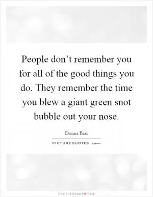 People don’t remember you for all of the good things you do. They remember the time you blew a giant green snot bubble out your nose Picture Quote #1