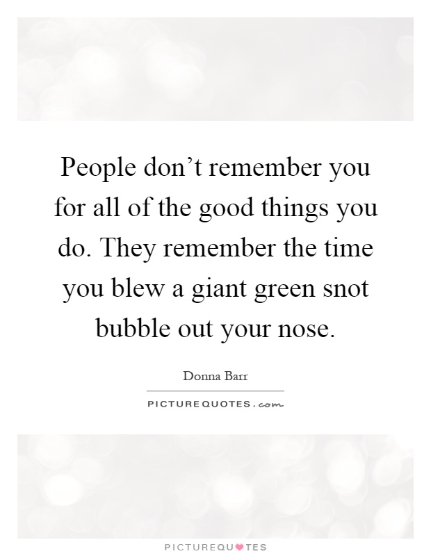 People don't remember you for all of the good things you do. They remember the time you blew a giant green snot bubble out your nose Picture Quote #1