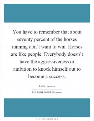 You have to remember that about seventy percent of the horses running don’t want to win. Horses are like people. Everybody doesn’t have the aggressiveness or ambition to knock himself out to become a success Picture Quote #1