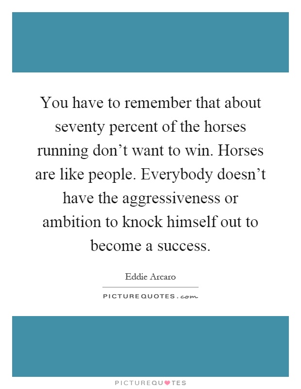 You have to remember that about seventy percent of the horses running don't want to win. Horses are like people. Everybody doesn't have the aggressiveness or ambition to knock himself out to become a success Picture Quote #1