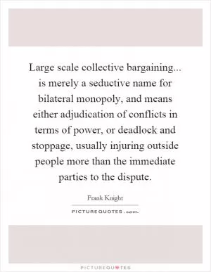 Large scale collective bargaining... is merely a seductive name for bilateral monopoly, and means either adjudication of conflicts in terms of power, or deadlock and stoppage, usually injuring outside people more than the immediate parties to the dispute Picture Quote #1