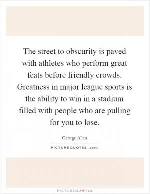 The street to obscurity is paved with athletes who perform great feats before friendly crowds. Greatness in major league sports is the ability to win in a stadium filled with people who are pulling for you to lose Picture Quote #1