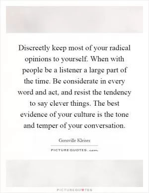 Discreetly keep most of your radical opinions to yourself. When with people be a listener a large part of the time. Be considerate in every word and act, and resist the tendency to say clever things. The best evidence of your culture is the tone and temper of your conversation Picture Quote #1