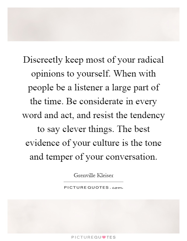 Discreetly keep most of your radical opinions to yourself. When with people be a listener a large part of the time. Be considerate in every word and act, and resist the tendency to say clever things. The best evidence of your culture is the tone and temper of your conversation Picture Quote #1