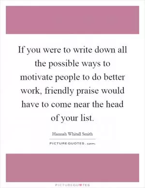 If you were to write down all the possible ways to motivate people to do better work, friendly praise would have to come near the head of your list Picture Quote #1