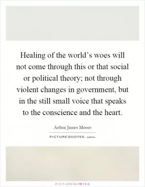 Healing of the world’s woes will not come through this or that social or political theory; not through violent changes in government, but in the still small voice that speaks to the conscience and the heart Picture Quote #1