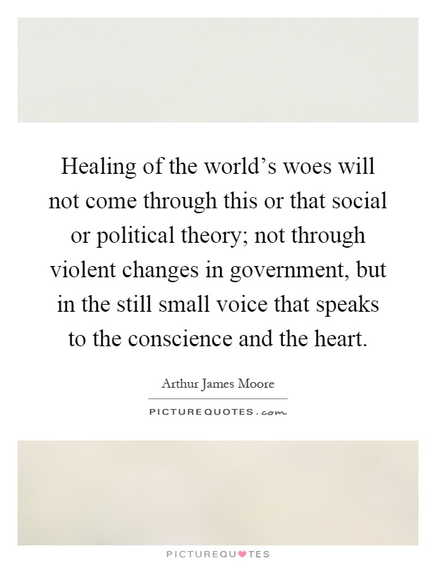 Healing of the world's woes will not come through this or that social or political theory; not through violent changes in government, but in the still small voice that speaks to the conscience and the heart Picture Quote #1