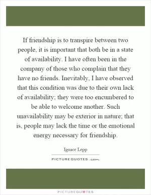 If friendship is to transpire between two people, it is important that both be in a state of availability. I have often been in the company of those who complain that they have no friends. Inevitably, I have observed that this condition was due to their own lack of availability; they were too encumbered to be able to welcome another. Such unavailability may be exterior in nature; that is, people may lack the time or the emotional energy necessary for friendship Picture Quote #1