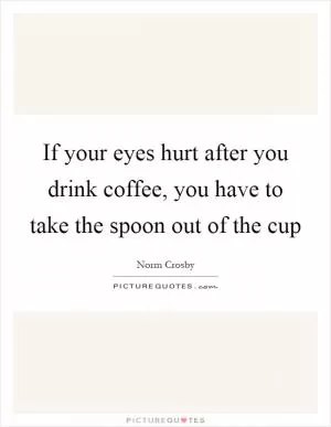 If your eyes hurt after you drink coffee, you have to take the spoon out of the cup Picture Quote #1