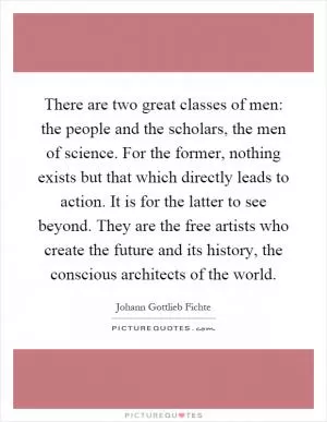 There are two great classes of men: the people and the scholars, the men of science. For the former, nothing exists but that which directly leads to action. It is for the latter to see beyond. They are the free artists who create the future and its history, the conscious architects of the world Picture Quote #1