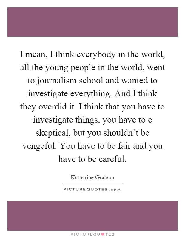 I mean, I think everybody in the world, all the young people in the world, went to journalism school and wanted to investigate everything. And I think they overdid it. I think that you have to investigate things, you have to e skeptical, but you shouldn't be vengeful. You have to be fair and you have to be careful Picture Quote #1