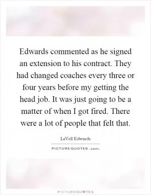 Edwards commented as he signed an extension to his contract. They had changed coaches every three or four years before my getting the head job. It was just going to be a matter of when I got fired. There were a lot of people that felt that Picture Quote #1
