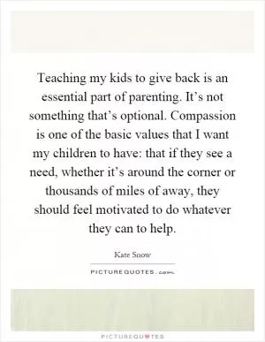 Teaching my kids to give back is an essential part of parenting. It’s not something that’s optional. Compassion is one of the basic values that I want my children to have: that if they see a need, whether it’s around the corner or thousands of miles of away, they should feel motivated to do whatever they can to help Picture Quote #1