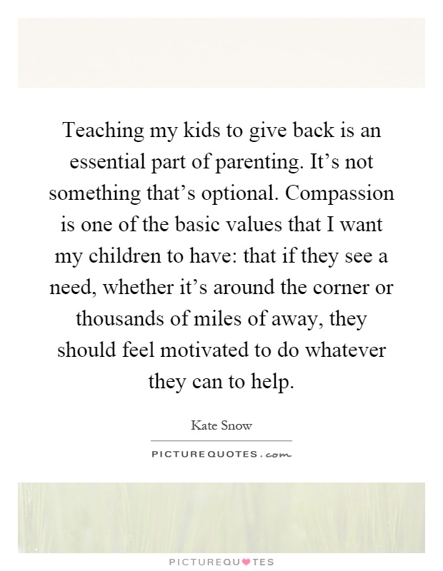 Teaching my kids to give back is an essential part of parenting. It's not something that's optional. Compassion is one of the basic values that I want my children to have: that if they see a need, whether it's around the corner or thousands of miles of away, they should feel motivated to do whatever they can to help Picture Quote #1