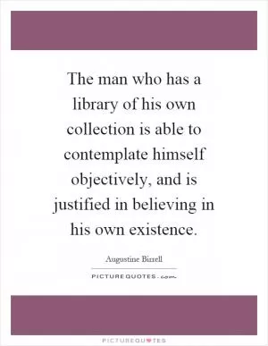 The man who has a library of his own collection is able to contemplate himself objectively, and is justified in believing in his own existence Picture Quote #1