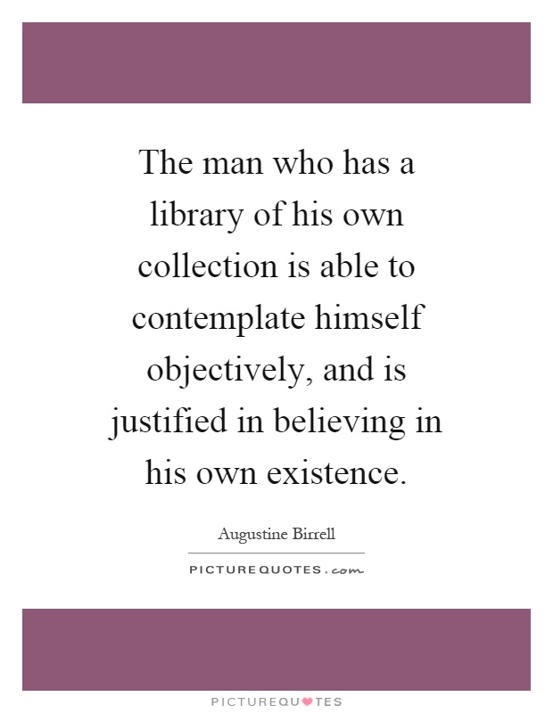 The man who has a library of his own collection is able to contemplate himself objectively, and is justified in believing in his own existence Picture Quote #1