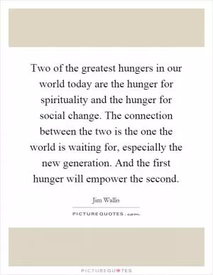 Two of the greatest hungers in our world today are the hunger for spirituality and the hunger for social change. The connection between the two is the one the world is waiting for, especially the new generation. And the first hunger will empower the second Picture Quote #1