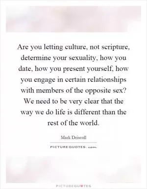 Are you letting culture, not scripture, determine your sexuality, how you date, how you present yourself, how you engage in certain relationships with members of the opposite sex? We need to be very clear that the way we do life is different than the rest of the world Picture Quote #1