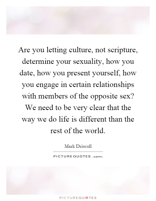Are you letting culture, not scripture, determine your sexuality, how you date, how you present yourself, how you engage in certain relationships with members of the opposite sex? We need to be very clear that the way we do life is different than the rest of the world Picture Quote #1