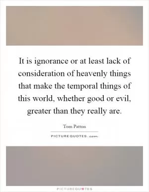 It is ignorance or at least lack of consideration of heavenly things that make the temporal things of this world, whether good or evil, greater than they really are Picture Quote #1